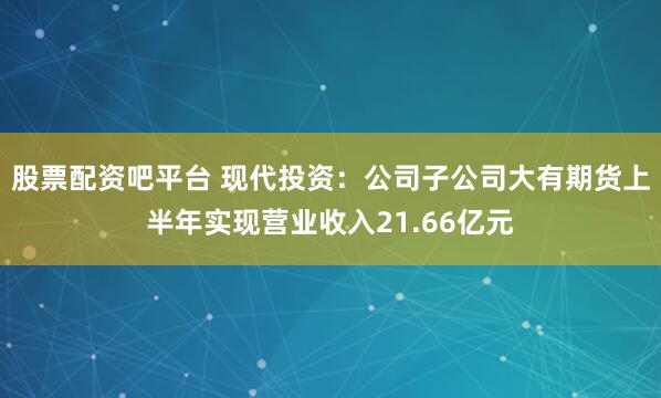 股票配资吧平台 现代投资：公司子公司大有期货上半年实现营业收入21.66亿元