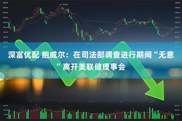 深富优配 鲍威尔：在司法部调查进行期间“无意”离开美联储理事会