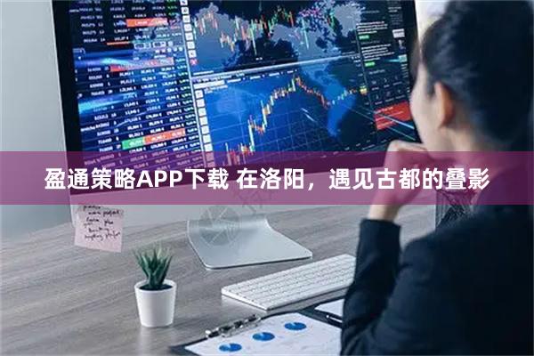 盈通策略APP下载 在洛阳，遇见古都的叠影