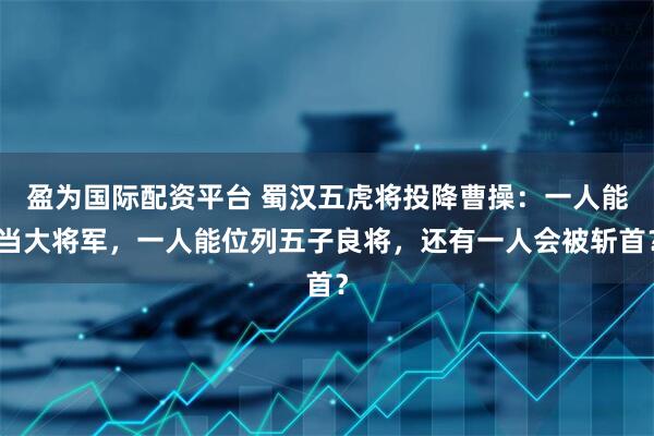 盈为国际配资平台 蜀汉五虎将投降曹操：一人能当大将军，一人能位列五子良将，还有一人会被斩首？