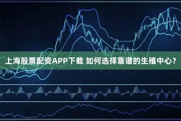 上海股票配资APP下载 如何选择靠谱的生殖中心？