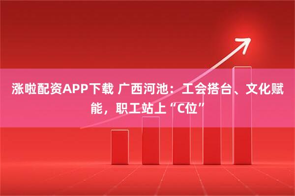 涨啦配资APP下载 广西河池：工会搭台、文化赋能，职工站上“C位”