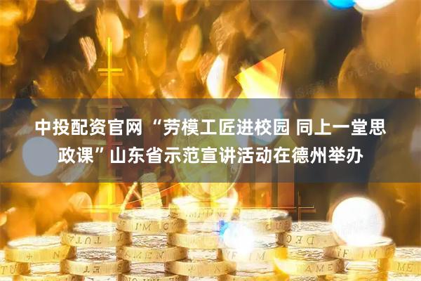 中投配资官网 “劳模工匠进校园 同上一堂思政课”山东省示范宣讲活动在德州举办