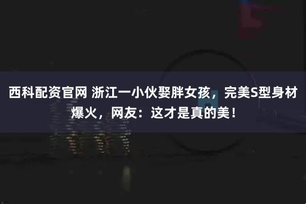 西科配资官网 浙江一小伙娶胖女孩,完美S型身材爆火,网友:这才是真的美!
